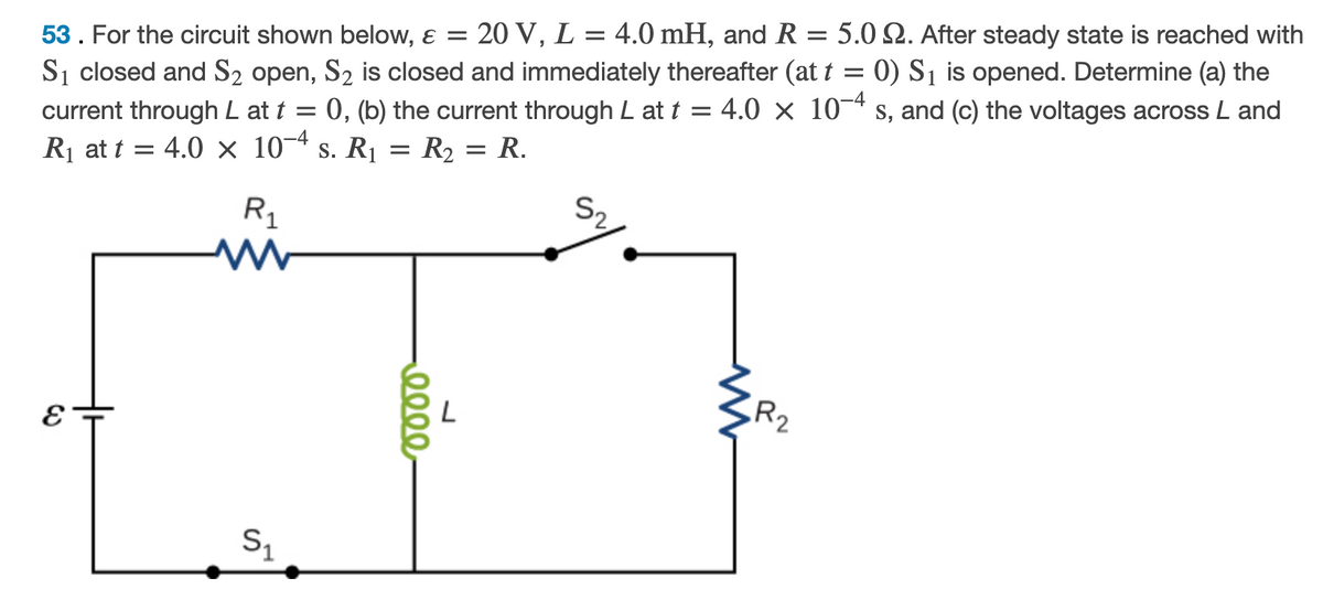 20 V, L = 4.0 mH, and R = 5.02. After steady state is reached with
53. For the circuit shown below, ɛ =
%3D
Si closed and S2 open, S2 is closed and immediately thereafter (at t = 0) S1 is opened. Determine (a) the
:0, (b) the current through L at t = 4.0 × 10¬* s, and (c) the voltages across L and
current through L at t
Rị at t = 4.0 x 10¬4 s. R1 = R2 = R.
S2
R,
R2
S1
