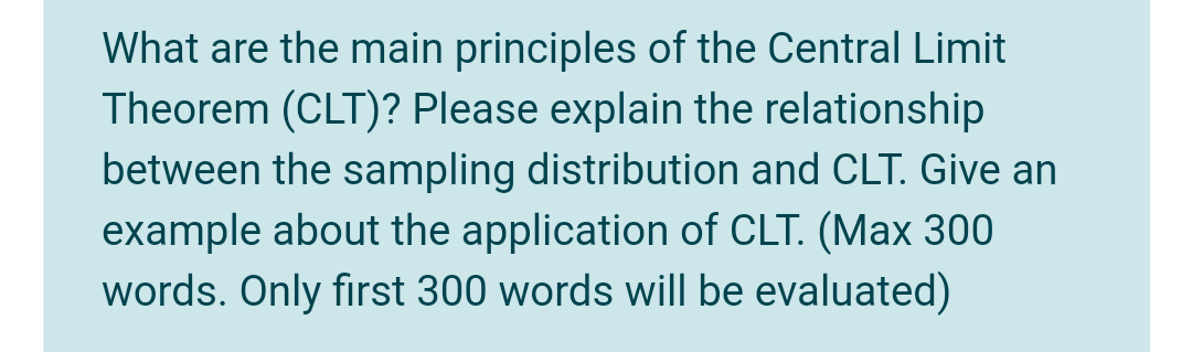 What are the main principles of the Central Limit
Theorem (CLT)? Please explain the relationship
between the sampling distribution and CLT. Give an
example about the application of CLT. (Max 300
words. Only first 300 words will be evaluated)
