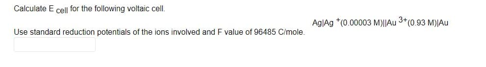 Calculate E cel| for the following voltaic cell.
Ag|Ag *(0.00003 M)||Au 3*(0.93 M)|Au
Use standard reduction potentials of the ions involved and F value of 96485 C/mole.
