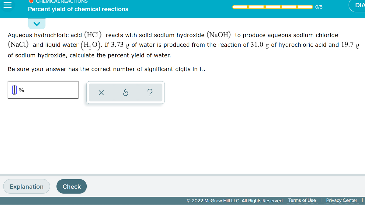 IEMICAL RE
DIA
0/5
Percent yield of chemical reactions
Aqueous hydrochloric acid (HCI) reacts with solid sodium hydroxide (NaOH) to produce aqueous sodium chloride
(NaCI) and liquid water (H,0). If 3.73 g of water is produced from the reaction of 31.0 g of hydrochloric acid and 19.7
of sodium hydroxide, calculate the percent yield of water.
Be sure your answer has the correct number of significant digits in it.
%
Explanation
Check
O 2022 McGraw Hill LLC. All Rights Reserved. Terms of Use | Privacy Center |
.......................................
