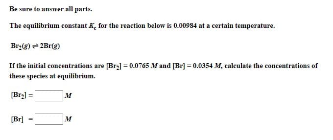 Be sure to answer all parts.
The equilibrium constant K, for the reaction below is 0.00984 at a certain temperature.
Br,(g) = 2Br(g)
If the initial concentrations are [Br] = 0.0765 M and [Br] = 0.0354 M, calculate the concentrations of
these species at equilibrium.
[Br2] =
M
[Br]
M
