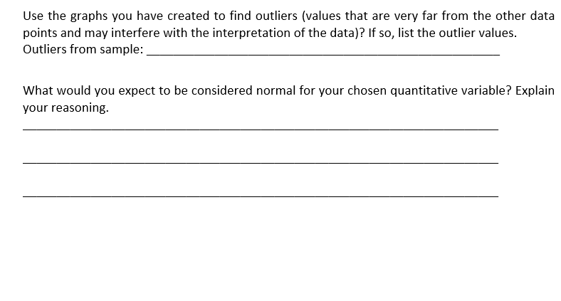 Use the graphs you have created to find outliers (values that are very far from the other data
points and may interfere with the interpretation of the data)? If so, list the outlier values.
Outliers from sample:
What would you expect to be considered normal for your chosen quantitative variable? Explain
your reasoning.
