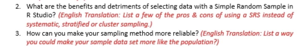 2. What are the benefits and detriments of selecting data with a Simple Random Sample in
R Studio? (English Translation: List a few of the pros & cons of using a SRS instead of
systematic, stratified or cluster sampling.)
3. How can you make your sampling method more reliable? (English Translation: List a way
you could make your sample data set more like the population?)
