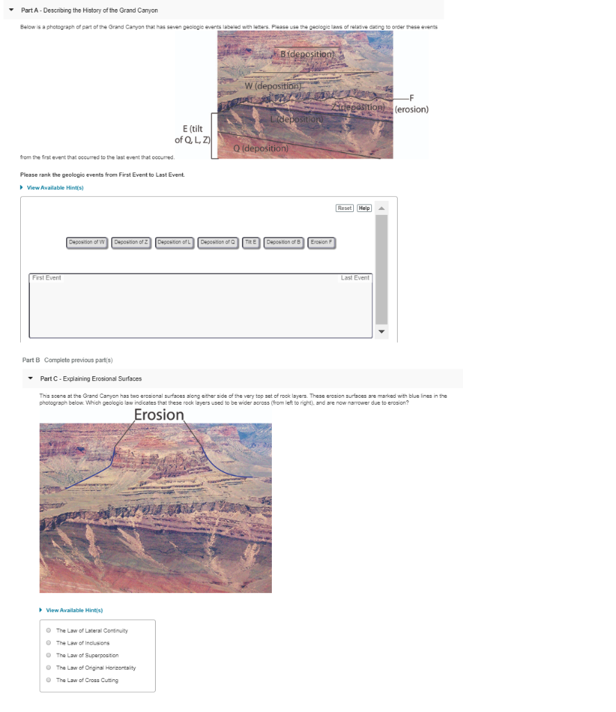 Part A- Describing the History of the Grand Canyon
Below is a photograph of part of the Grand Canyon that has seven geologic events labeled with letters. Please use the geologic laws of relative dating to order these events
B{deposition)
W (deposition)
deossitioR (erosion)
Lideposition)
E (tilt
of Q, L, Z)
Q (deposition)
from the first event that occurred to the last event that occurred.
Please rank the geologic events from First Event to Last Event.
> View Available Hint(s)
Reset Help
Deposition of W
Deposition of Z
Deposition of L
Depostion of Q TRE
Depostion of B
Erosion F
First Event
Last Event
Part B Complete previous part(s)
• Part C- Explaining Erosional Surfaces
This scene at the Grand Canyon has two erosional surfaces along either side of the very top set of rock layers. These erosion surfaces are marked with blue lines in the
photograph below. Which geologio law indicates that these rock layers used to be wider across (from left to right), and are now narrower due to erosion?
Erosion
> View Available Hintis)
O The Law of Lateral Continuity
O The Law of Inclusions
O The Law of Superposition
O The Law of Original Horizontality
O The Law of Cross Cutting
