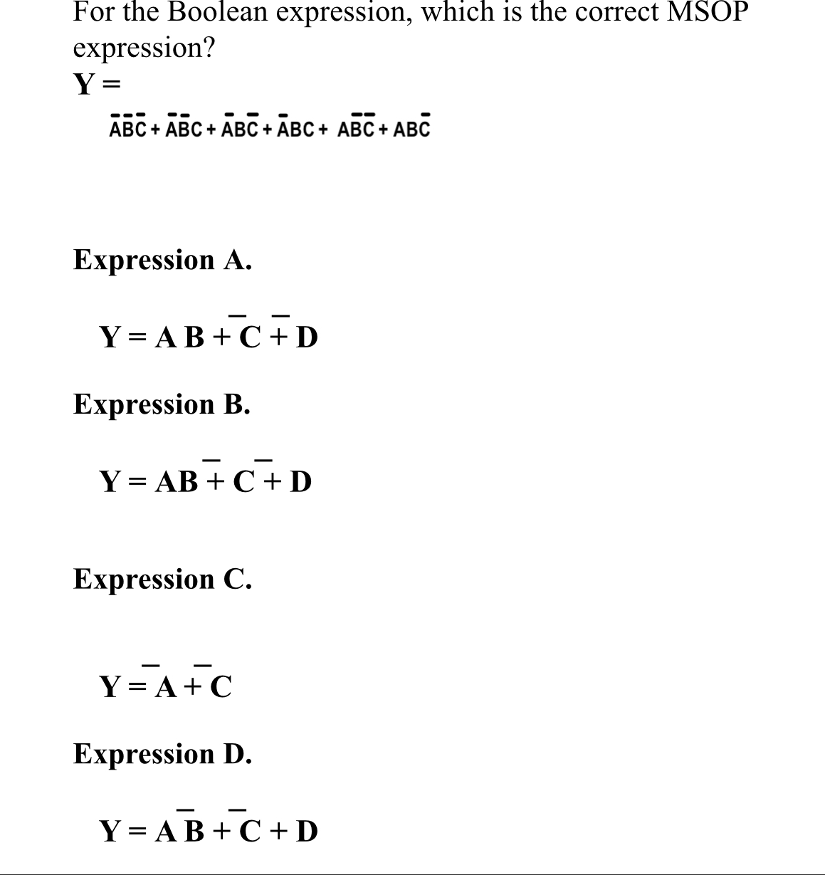 For the Boolean expression, which is the correct MSOP
expression?
Y =
АВС + АВС + АВС + АВС + AВС+ АВС
Expression A.
Y = AB + C +D
Expression B.
Y = AB + C+D
Expression C.
Y= A+ C
Expression D.
Y = AB + C + D
