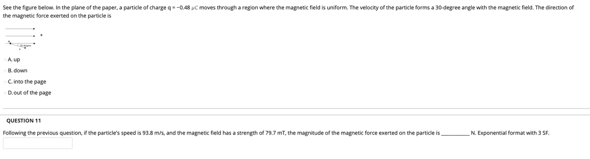 See the figure below. In the plane of the paper, a particle of charge q = -0.48 µC moves through a region where the magnetic field is uniform. The velocity of the particle forms a 30-degree angle with the magnetic field. The direction of
the magnetic force exerted on the particle is
30 degree
A. up
B. down
C. into the page
D.out of the page
QUESTION 11
N. Exponential format with 3 SF.
Following the previous question, if the particle's speed is 93.8 m/s, and the magnetic field has a strength of 79.7 mT, the magnitude of the magnetic force exerted on the particle is
