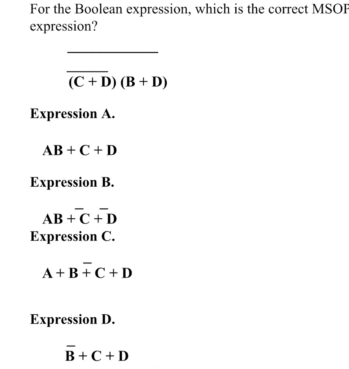 For the Boolean expression, which is the correct MSOP
expression?
(С + D) (B + D)
Expression A.
АB + С + D
Expression B.
AB + C + D
Expression C.
A+B + C + D
Expression D.
В +С +D
