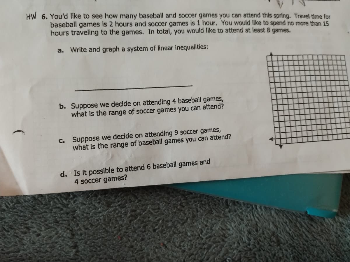 HW 6. You'd like to see how many baseball and soccer games you can attend this spring. Travel time for
baseball games is 2 hours and soccer games is 1 hour. You would like to spend no more than 15
hours traveling to the games. In total, you would like to attend at least 8 games.
a. Write and graph a system of linear inequalities:
b. Suppose we decide on attending 4 baseball games,
what is the range of soccer games you can attend?
C. Suppose we decide on attending 9 soccer games,
what is the range of baseball games you can attend?
d. Is it possible to attend 6 baseball
4 soccer games?
games and
