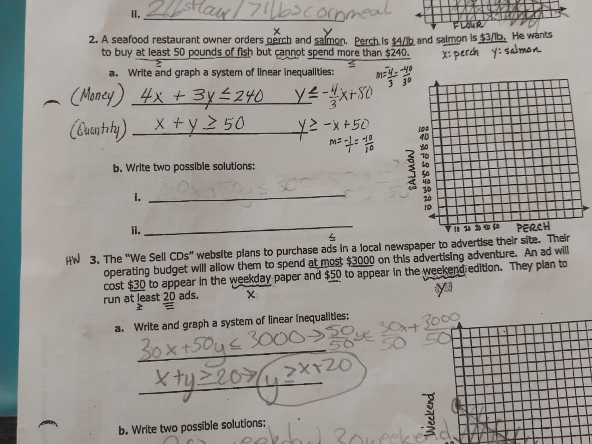 Harl7!l6cornmeal
ii.
2. A seafood restaurant owner orders perch and salmon. Perch.is $4/lb and salmon is $3/lb, He wants
to buy at least 50 pounds of fish but çannot spend more than $240.
FLOUR
a. Write and graph a system of linear inequalities:
X: perch y: salmon
(Money) 4x + 3y 240
(Quanthihy) X +y 2 50
3 30
YExrS0
우-x +50
100
40
b. Write two possible solutions:
10
50
40
i.
20
ID
ii.
PERCH
HW 3. The "We Sell CDs" website plans to purchase ads in a local newspaper to advertise their site. Their
operating budget will allow them to spend at most $3000 on this advertising adventure. An ad will
cost $30 to appear in the weekday paper and $50 to appear in the weekend edition. They plan to
to 20 3 40 S0
run at least 20 ads.
X:
a. Write and graph a system of linear inequalitles:
30x+
3000
30x+50y€3000>0
b. Write two possible solutions:
Weekend
