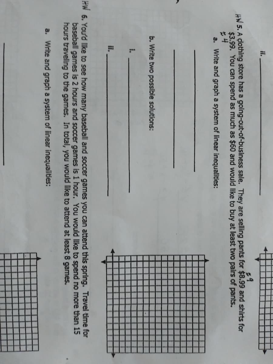 ii.
HW 5. A çlothing store has a going-out-of-business sale. They are selling pants for $8.99 and shirts for
$3.99. You can spend as much as $60 and would like to buy at least two pairs of pants.
a. Write and graph a system of linear inequalities:
b. Write two possible solutions:
i.
i.
HW 6. You'd like to see how many baseball and soccer games you can attend this spring. Travel time for
games is 2 hours and soccer games is 1 hour. You would like to spend no more than 15
baseball
hours traveling to the games. In total, you would like to attend at least 8 games.
a. Write and graph a system of linear inequalities:
