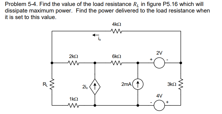 Problem 5-4. Find the value of the load resistance R₁ in figure P5.16 which will
dissipate maximum power. Find the power delivered to the load resistance when
it is set to this value.
R₁
ww
2ΚΩ
1kQ
ww
21x
4ΚΩ
www
6KQ
2mA
+
2V
4V
3ΚΩ
+