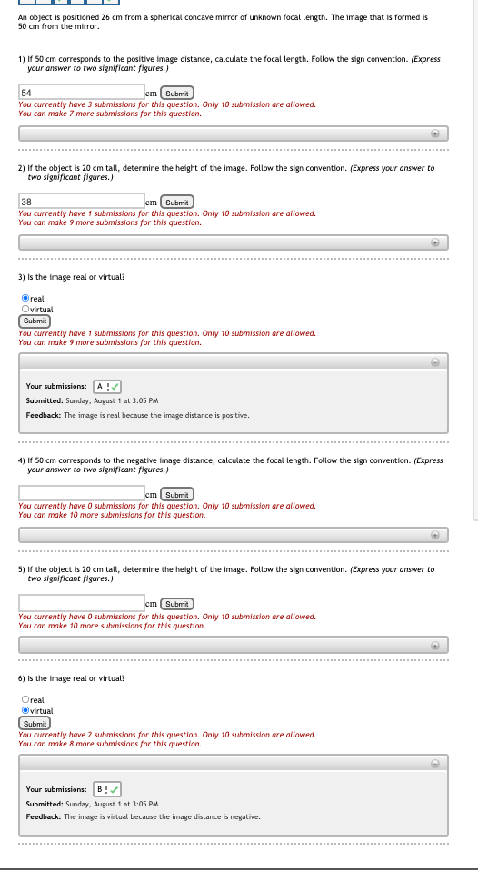 An object is positioned 26 cm from a spherical concave mirror of unknown focal length. The image that is formed is
50 cm from the mirror.
1) If 50 cm corresponds to the positive image distance, calculate the focal length. Follow the sign convention. (Express
your answer to two significant figures.)
54
cm Submit
You currently have 3 submissions for this question. Only 10 submission are allowed.
You can make 7 more submissions for this question.
2) If the object is 20 cm tall, determine the height of the image. Follow the sign convention. (Express your answer to
two significant figures.)
38
cm Submit
You currently have 1 submissions for this question. Only 10 submission are allowed.
You can make 9 more submissions for this question.
3) Is the image real or virtual?
Oreal
Ovirtual
Submit
You currently have 1 submissions for this question. Only 10 submission are allowed.
You can make 9 more submissions for this question.
Your submissions: A!
Submitted: Sunday, August 1 at 3:05 PM
Feedback: The image is real because the image distance is positive.
4) If 50 cm corresponds to the negative image distance, calculate the focal length. Follow the sign convention. (Express
your answer to two significant figures.)
cm Submit
You currently have O submissions for this question. Only 10 submission are allowed.
You can make 10 more submissions for this question.
5) If the object is 20 cm tall, determine the height of the image. Follow the sign convention. (Express your answer to
two significant figures.)
cm (Submit
You currently have O submissions for this question. Only 10 submission are allowed.
You can make 10 more submissions for this question.
6) Is the image real or virtual?
Oreal
Ovirtual
Submit
You currently have 2 submissions for this question. Only 10 submission are allowed.
You can make 8 more submissions for this question.
Your submissions:
B !
Submitted: Sunday, August 1 at 3:05 PM
Feedback: The image is virtual because the image distance is negative.
