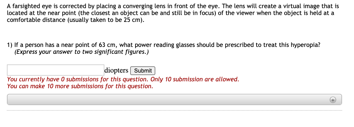 A farsighted eye is corrected by placing a converging lens in front of the eye. The lens will create a virtual image that is
located at the near point (the closest an object can be and still be in focus) of the viewer when the object is held at a
comfortable distance (usually taken to be 25 cm).
1) If a person has a near point of 63 cm, what power reading glasses should be prescribed to treat this hyperopia?
(Express your answer to two significant figures.)
diopters Submit
You currently have 0 submissions for this question. Only 10 submission are allowed.
You can make 10 more submissions for this question.
