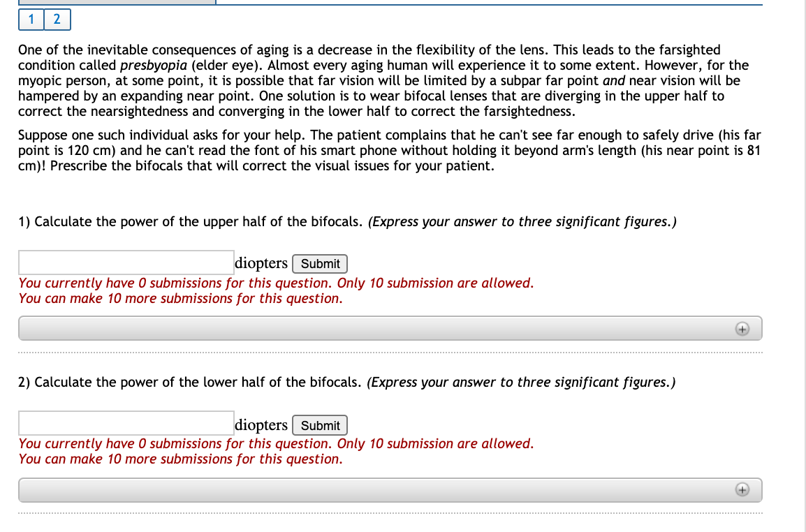 1
One of the inevitable consequences of aging is a decrease in the flexibility of the lens. This leads to the farsighted
condition called presbyopia (elder eye). Almost every aging human will experience it to some extent. However, for the
myopic person, at some point, it is possible that far vision will be limited by a subpar far point and near vision will be
hampered by an expanding near point. One solution is to wear bifocal lenses that are diverging in the upper half to
correct the nearsightedness and converging in the lower half to correct the farsightedness.
Suppose one such individual asks for your help. The patient complains that he can't see far enough to safely drive (his far
point is 120 cm) and he can't read the font of his smart phone without holding it beyond arm's length (his near point is 81
cm)! Prescribe the bifocals that will correct the visual issues for your patient.
1) Calculate the power of the upper half of the bifocals. (Express your answer to three significant figures.)
diopters [ Submit
You currently have 0 submissions for this question. Only 10 submission are allowed.
You can make 10 more submissions for this question.
2) Calculate the power of the lower half of the bifocals. (Express your answer to three significant figures.)
diopters Submit
You currently have 0 submissions for this question. Only 10 submission are allowed.
You can make 10 more submissions for this question.
