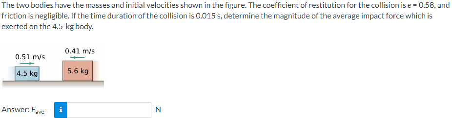 The two bodies have the masses and initial velocities shown in the figure. The coefficient of restitution for the collision is e = 0.58, and
friction is negligible. If the time duration of the collision is 0.015 s, determine the magnitude of the average impact force which is
exerted on the 4.5-kg body.
0.41 m/s
0.51 m/s
4.5 kg
5.6 kg
Answer: Fave*
i
N
