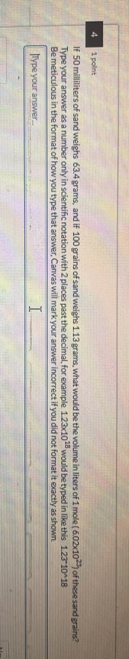 4
1 point
If 50 milliliters of sand weighs 63.4 grams, and if 100 grains of sand weighs 1.13 grams, what would be the volume in liters of 1 mole (6.02x1023) of these sand grains?
Type your answer as a number only in scientific notation with 2 places past the decimal, for example 1.23x1018 would be typed in like this 1.23-10^18
Be meticulous in the format of how you type that answer, Canvas will mark your answer incorrect if you did not format it exactly
as shown
Type your answer....
I