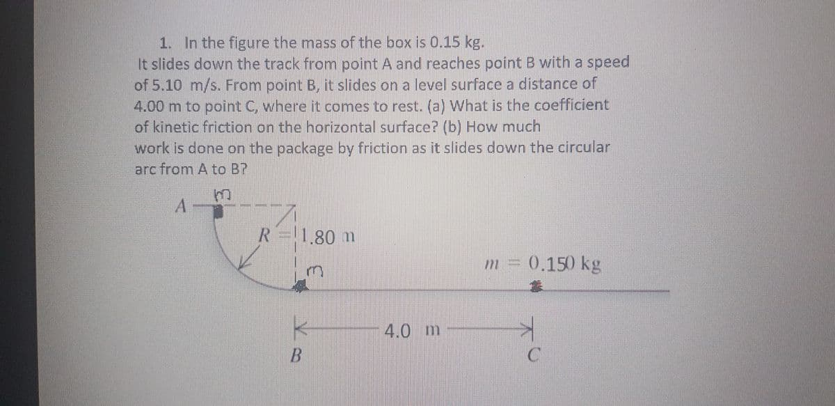 1. In the figure the mass of the box is 0.15 kg.
It slides down the track from point A and reaches point B with a speed
of 5.10 m/s. From point B, it slides on a level surface a distance of
4.00 m to point C, where it comes to rest. (a) What is the coefficient
of kinetic friction on the horizontal surface? (b) How much
work is done on the package by friction as it slides down the circular
arc from A to B?
A -
R=|80 m
m =
0.150 kg
4.0 m
B.
