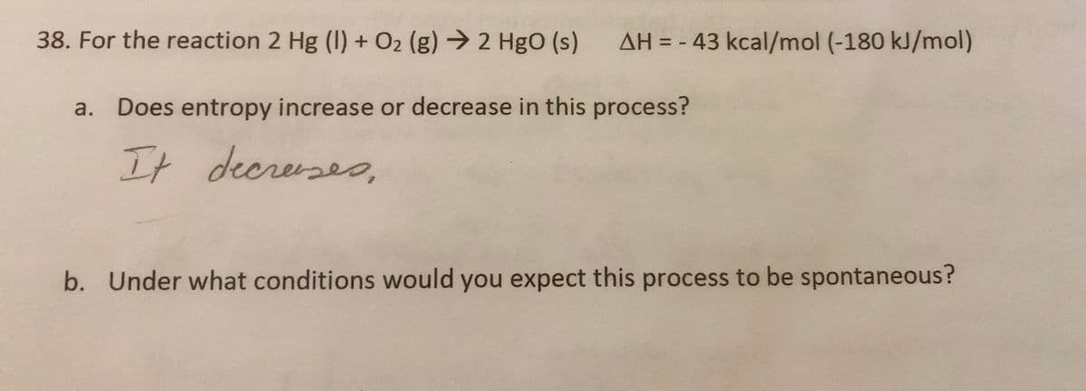 38. For the reaction 2 Hg (I) + O2 (g) → 2 HgO (s) AH = - 43 kcal/mol (-180 kJ/mol)
a. Does entropy increase or decrease in this process?
It decreases.
b. Under what conditions would you expect this process to be spontaneous?