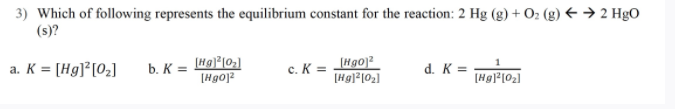 3) Which of following represents the equilibrium constant for the reaction: 2 Hg (g) + O: (g) € → 2 HgO
(s)?
a. K = [Hg]²[O2]
c. K = H90)2
[Hg]*[O2]
b. K =
d. K =
[Hgo]?
[Hg|*[02]
