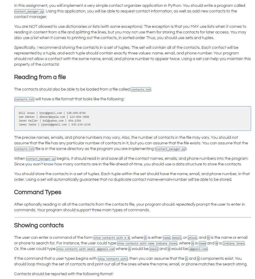 In this assignment, you will implement a very simple contact organizer application in Python. You should write a program called
contact_manager.py). Using this application, you will be able to request contact information, as well as add new contacts to the
contact manager.
You are NOT allowed to use dictionaries or lists (with some exceptions). The exception is that you MAY use lists when it comes to
reading in content from a file and splitting the lines, but you may not use them for storing the contacts for later access. You may
also use a list when it comes to printing out the contacts, in sorted order Thus, you should use sets and tuples.
Specifically, I recommend storing the contacts in a set of tuples. The set will contain all of the contacts. Each contact will be
represented by a tuple, and each tuple should contain exactly three values: name, email, and phone number. Your program
should not allow a contact with the same name, email, and phone number to appear twice. Using a set can help you maintain this
property of the contacts!
Reading froma file
The contacts should also be able to be loaded from a file called contacts.txt.
contacts. txt) will have a file format that looks like the following:
Bill Jones | bjon@gmail.com | 528-999-8765
Sam Dekker | dekker@apple.com | 123-456-7890
Janet Keller| kel@yahoo.com | 456-2356
James Jamie | jjamie@gmail.com | 435-234-2334
The precise names, emails, and phone numbers may vary. Also, the number of contacts in the file may vary. You should not
assume that the file has any particular number of contacts in it, but you can assume that the file exists. You can assume that the
contacts.txt file is in the same directory as the program you are implementing (Eontact_manager.py)
When contact_manager.py begins, it should read in and save all of the contact names, emails, and phone numbers into the program.
Since you won't know how many contacts are in the file ahead-of-time, you should use a data structure to store the contacts.
You should store the contacts in a set of tuples. Each tuple within the set should have the name, email, and phone number, in that
order. Using a set will automatically guarantee that no duplicate contact name+email+number will be able to be stored.
Command Types
After optionally reading in all of the contacts from the contacts file, your program should repeatedly prompt the user to enter in
commands. Your program should support three main types of commands.
Showing contacts
The user can enter a command of the form show contacts with A B), where A is either name, email, or phone, and B is the name or email
or phone to search for. For instance, the user could type show contacts with name Indiana Jones, where a is name and B is Indiana Jones.
Or, the user could type show contacts with emaii a@gmail.com where A would be email and B would be a@gmail.com.
If the command that a user types begins with show contacts with, then you can assume that the @ and B components exist. You
should loop through the set of contacts and print out all of the ones where the name, email, or phone matches the search string.
Contacts should be reported with the following format:
