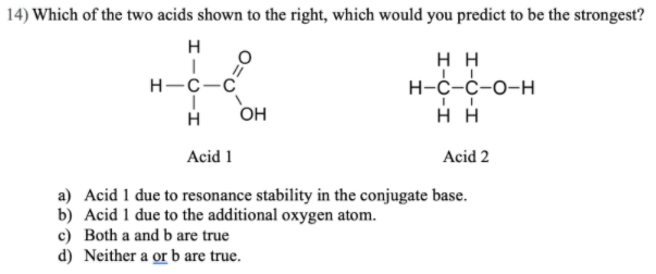 14) Which of the two acids shown to the right, which would you predict to be the strongest?
H
нн
н-с-с-о-н
нн
H-C-C
H
OH
Acid 1
Acid 2
a) Acid 1 due to resonance stability in the conjugate base.
b) Acid 1 due to the additional oxygen atom.
c) Both a and b are true
d) Neither a or b are true.
