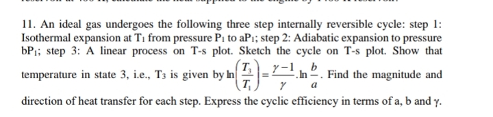 11. An ideal gas undergoes the following three step internally reversible cycle: step 1:
Isothermal expansion at T1 from pressure Pi to aP1; step 2: Adiabatic expansion to pressure
bP1; step 3: A linear process on T-s plot. Sketch the cycle on T-s plot. Show that
T
temperature in state 3, i.e., T3 is given by n
T
y-1, b
.In 2. Find the magnitude and
a
direction of heat transfer for each step. Express the cyclic efficiency in terms of a, b and y.
