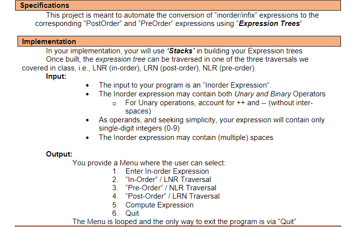 Specifications
This project is meant to automate the conversion of "inorder/infix" expressions to the
corresponding "PostOrder" and "PreOrder" expressions using "Expression Trees"
Implementation
In your implementation, your will use 'Stacks' in building your Expression trees
Once built, the expression tree can be traversed in one of the three traversals we
covered in class, i.e., LNR (in-order), LRN (post-order), NLR (pre-order).
Input:
The input to your program is an "Inorder Expression".
The Inorder expression may contain both Unary and Binary Operators
• For Unary operations, account for ++ and -- (without inter-
spaces)
As operands, and seeking simplicity, your expression will contain only
single-digit integers (0-9)
The Inorder expression may contain (multiple) spaces
Output:
You provide a Menu where the user can select:
1. Enter In-order Expression
2. "In-Order" / LNR Traversal
3. "Pre-Order" / NLR Traversal
4. "Post-Order" / LRN Traversal
5. Compute Expression
6. Quit
The Menu is looped and the only way to exit the program is via "Quit"
