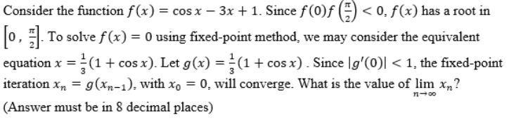 Consider the function f(x) = cos x − 3x + 1. Since ƒ (0)ƒ (²) < 0, f(x) has a root in
[0, 1]. To solve f(x) = 0 using fixed-point method, we may consider the equivalent
equation x = (1 + cos x). Let g(x) = (1 + cos x). Since [g'(0)| < 1, the fixed-point
iteration xn = g(xn-1), with x = 0, will converge. What is the value of lim x?
(Answer must be in 8 decimal places)
11-00