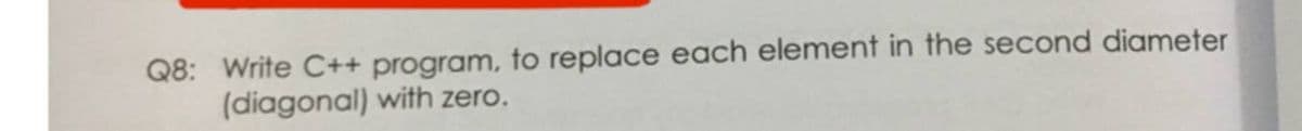 Q8: Write C++ program, to replace each element in the second diameter
(diagonal) with zero.
