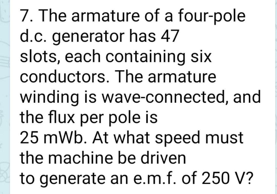 7. The armature of a four-pole
d.c. generator has 47
slots, each containing six
conductors. The armature
winding is wave-connected, and
the flux per pole is
25 mWb. At what speed must
the machine be driven
to generate an e.m.f. of 250 V?
