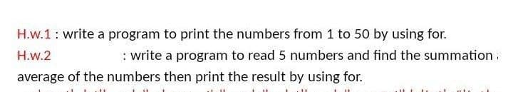 H.w.1: write a program to print the numbers from 1 to 50 by using for.
H.w.2
: write a program to read 5 numbers and find the summation.
average of the numbers then print the result by using for.
