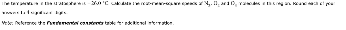 The temperature in the stratosphere is −26.0 °C. Calculate the root-mean-square speeds of №₂, O₂ and 03 molecules in this region. Round each of your
answers to 4 significant digits.
Note: Reference the Fundamental constants table for additional information.