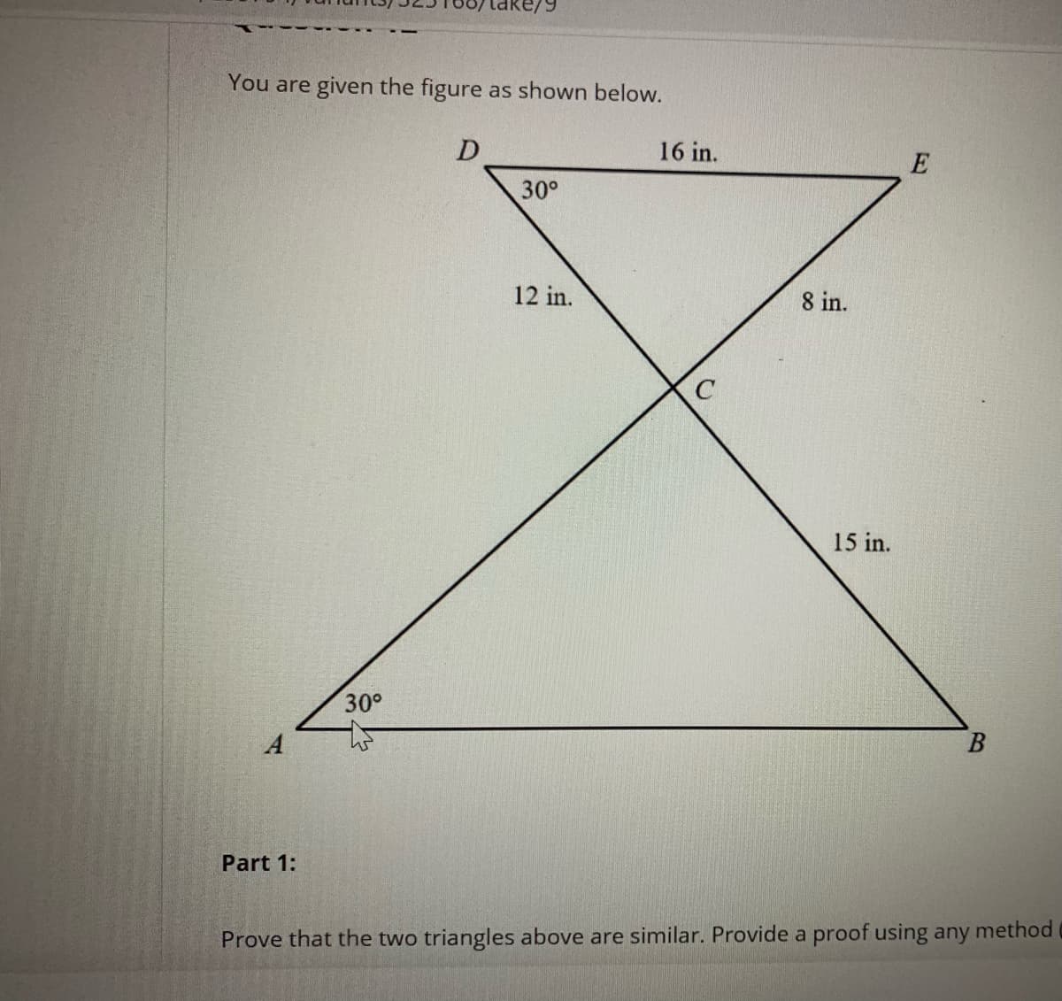 You are given the figure as shown below.
16 in.
E
30°
12 in.
8 in.
15 in.
30°
Part 1:
Prove that the two triangles above are similar. Provide a proof using any method
