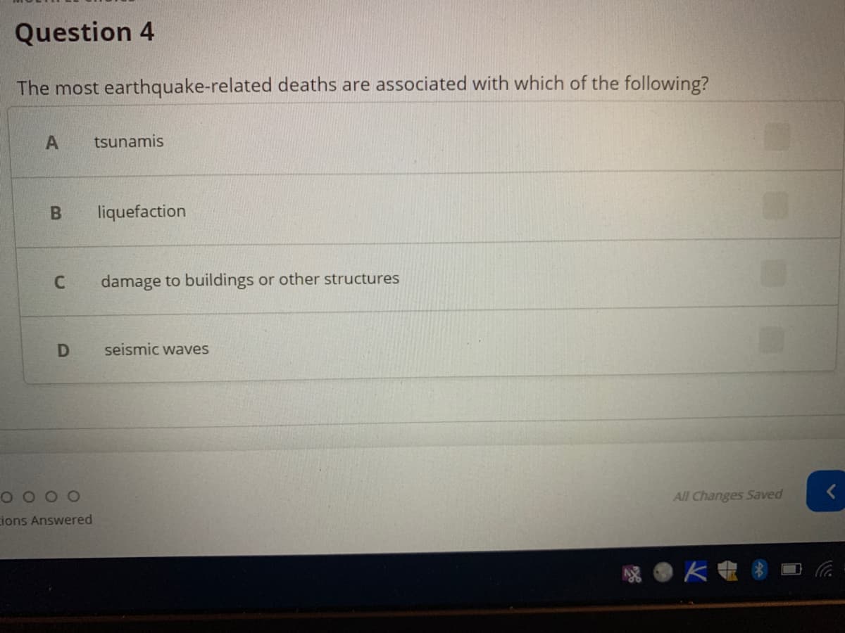 Question 4
The most earthquake-related deaths are associated with which of the following?
tsunamis
liquefaction
damage to buildings or other structures
seismic waves
O O O 0
All Changes Saved
ions Answered
