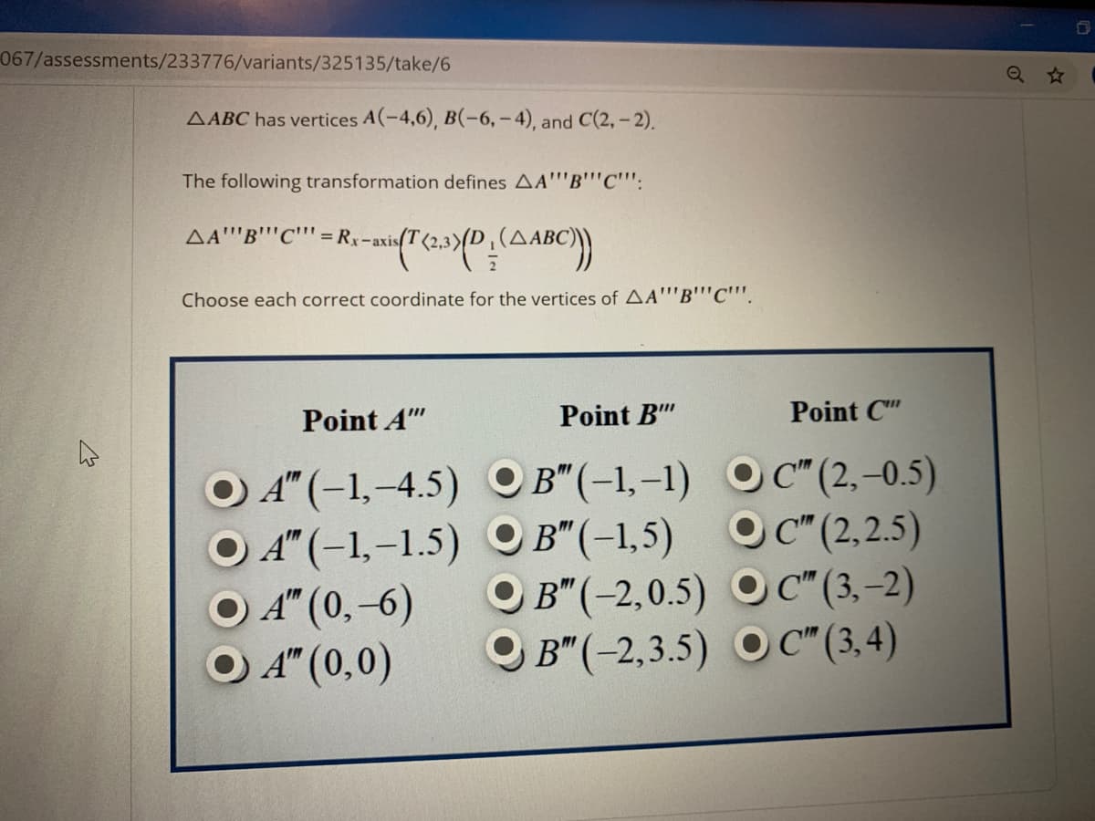 067/assessments/233776/variants/325135/take/6
Q ☆
AABC has vertices A(-4,6), B(-6, – 4), and C(2, - 2).
The following transformation defines AA"'B""C''':
AA''B''C'"" = Rx-axis(T
iT(2.3)/D.(ABC)
Choose each correct coordinate for the vertices of AA""B''C'"'.
Point A"
Point B"
Point C"
O A" (-1,-4.5) O OC" (2,–0.5)
O A" (-1,–1.5) OB" (-1,5) OC"(2,2.5)
O B" (-2,0.5) O C" (3, –2)
OB" (-2,3.5) O C" (3,4)
B"(-1,-1)
O C" (2,-0.5)
O A" (0,-6)
O A" (0,0)
