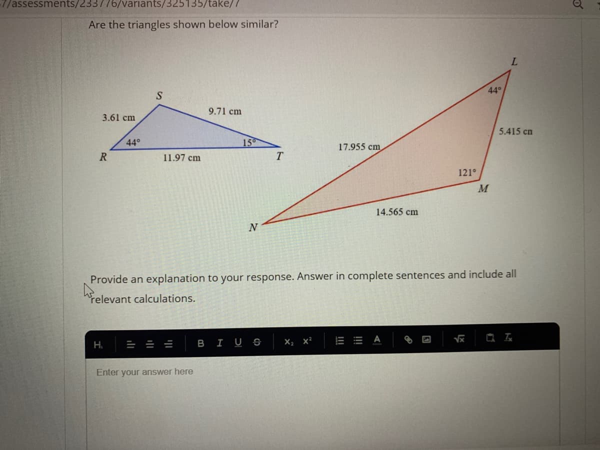 7/assessments/233776/variants/325135/take/7
Are the triangles shown below similar?
L.
44°
9.71 cm
3.61 cm
5.415 cn
44°
15
17.955 cm
R
11.97 cm
T
121°
M
14.565 cm
N
Provide an explanation to your response. Answer in complete sentences and include all
relevant calculations.
BIUS
X, x²
А
H.
Enter your answer here
