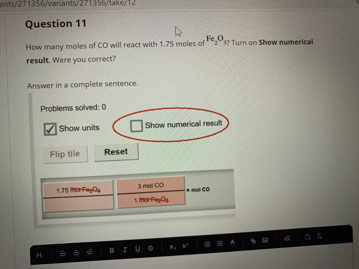 ents/271356/variants/271356/take/12
Question 11
Fe,0
How many moles of CO will react with 1.75 moles of
2 3? Turn on Show numerical
result. Were you correct?
Answer in a complete sentence.
Problems solved: 0
Show units
Show numerical result
Flip tile
Reset
1.75 mot-Feg0s
3 mol CO
= mol CO
1 mot-Fe03
E A
H.
B IUS
