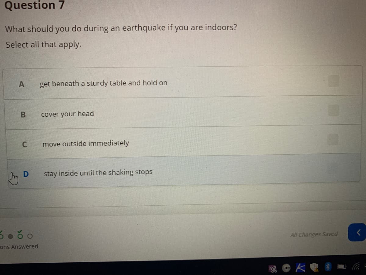 Question 7
What should you do during an earthquake if you are indoors?
Select all that apply.
get beneath a sturdy table and hold on
cover your head
move outside immediately
stay inside until the shaking stops
All Changes Saved
ons Answered
OK电8
B
