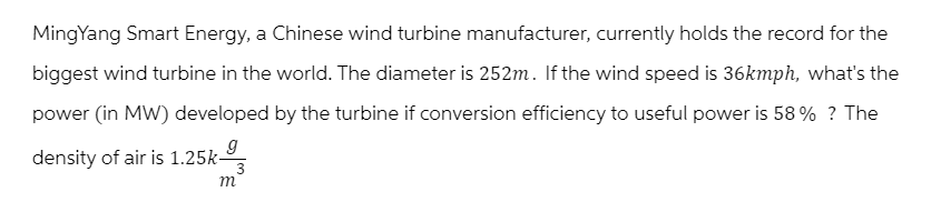 Ming Yang Smart Energy, a Chinese wind turbine manufacturer, currently holds the record for the
biggest wind turbine in the world. The diameter is 252m. If the wind speed is 36kmph, what's the
power (in MW) developed by the turbine if conversion efficiency to useful power is 58% ? The
density of air is 1.25kg
m