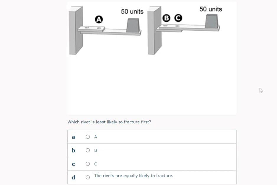 50 units
50 units
A
B C
Which rivet is least likely to fracture first?
a
O A
b
O B
C
Ос
d
The rivets are equally likely to fracture.
1