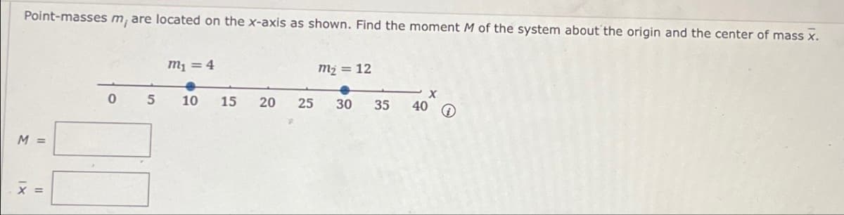 Point-masses m, are located on the x-axis as shown. Find the moment M of the system about the origin and the center of mass x.
m₁ = 4
m₂ = 12
M
0 5
10
15
20
25
30
35
40
X