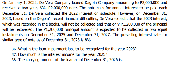 On January 1, 2022, De Vera Company loaned Dagpin Company amounting to P2,000,000 and
received a two-year, 6%, P2,000,000 note. The note calls for annual interest to be paid each
December 31. De Vera collected the 2022 interest on schedule. However, on December 31,
2023, based on the Dagpin's recent financial difficulties, De Vera expects that the 2023 interest,
which was recorded in the books, will not be collected and that only P1,200,000 of the principal
will be recovered. The P1,200,000 principal amount is expected to be collected in two equal
installments on December 31, 2025 and December 31, 2027. The prevailing interest rate for
similar type of note as of December 31, 2023 is 8%.
36. What is the loan impairment loss to be recognized for the year 2023?
37. How much is the interest income for the year 2025?
38. The carrying amount of the loan as of December 31, 2026 is:
