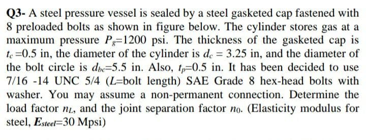 Q3- A steel pressure vessel is sealed by a steel gasketed cap fastened with
8 preloaded bolts as shown in figure below. The cylinder stores gas at a
maximum pressure P=1200 psi. The thickness of the gasketed cap is
te =0.5 in, the diameter of the cylinder is d. = 3.25 in, and the diameter of
the bolt circle is dbe=5.5 in. Also, tp=0.5 in. It has been decided to use
7/16 -14 UNC 5/4 (L=bolt length) SAE Grade 8 hex-head bolts with
washer. You may assume a non-permanent connection. Determine the
load factor nL, and the joint separation factor no. (Elasticity modulus for
steel, Esteel=30 Mpsi)
%3D
