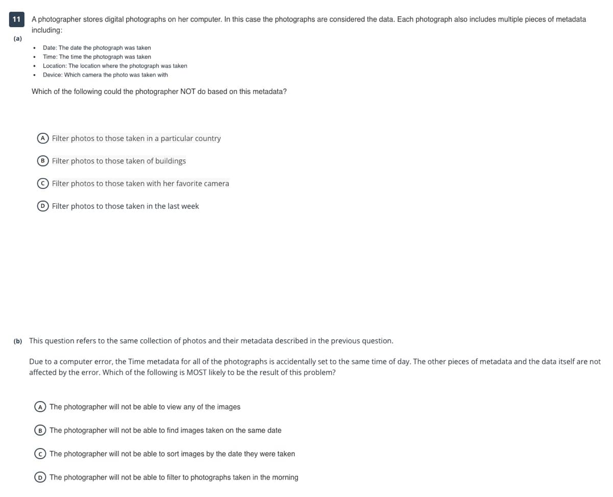 A photographer stores digital photographs on her computer. In this case the photographs are considered the data. Each photograph also includes multiple pieces of metadata
including:
(a)
11
Date: The date the photograph was taken
Time: The time the photograph was taken
Location: The location where the photograph was taken
Device: Which camera the photo was taken with
Which of the following could the photographer NOT do based on this metadata?
A Filter photos to those taken in a particular country
B Filter photos to those taken of buildings
(C) Filter photos to those taken with her favorite camera
D Filter photos to those taken in the last week
(b) This question refers to the same collection of photos and their metadata described in the previous question.
Due to a computer error, the Time metadata for all of the photographs is accidentally set to the same time of day. The other pieces of metadata and the data itself are not
affected by the error. Which of the following is MOST likely to be the result of this problem?
A The photographer will not be able to view any of the images
B) The photographer will not be able to find images taken on the same date
© The photographer will not be able to sort images by the date they were taken
D The photographer will not be able to filter to photographs taken in the morning
O O O
