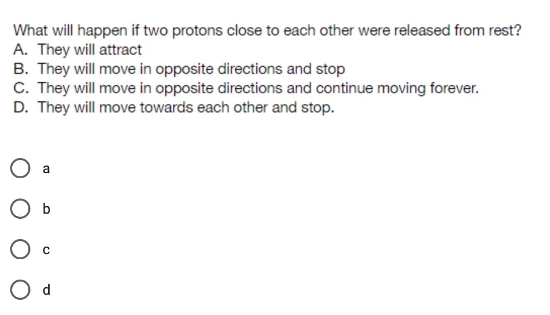 What will happen if two protons close to each other were released from rest?
A. They will attract
B. They will move in opposite directions and stop
C. They will move in opposite directions and continue moving forever.
D. They will move towards each other and stop.
a
O b
