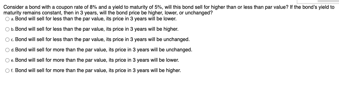 Consider a bond with a coupon rate of 8% and a yield to maturity of 5%, will this bond sell for higher than or less than par value? If the bond's yield to
maturity remains constant, then in 3 years, will the bond price be higher, lower, or unchanged?
O a. Bond will sell for less than the par value, its price in 3 years will be lower.
O b. Bond will sell for less than the par value, its price in 3 years will be higher.
O. Bond will sell for less than the par value, its price in 3 years will be unchanged.
O d. Bond will sell for more than the par value, its price in 3 years will be unchanged.
O e. Bond will sell for more than the par value, its price in 3 years will be lower.
O f. Bond will sell for more than the par value, its price in 3 years will be higher.
