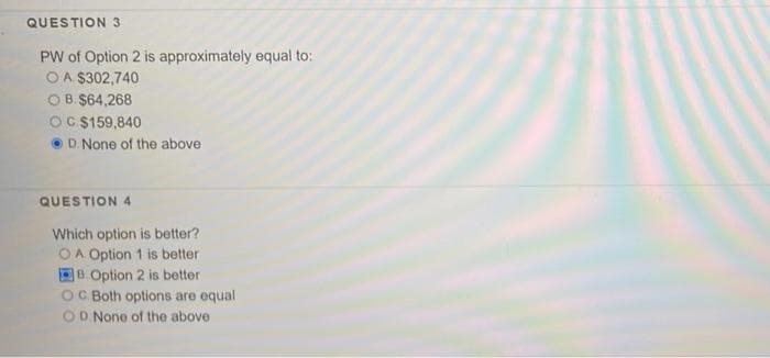 QUESTION 3
PW of Option 2 is approximately equal to:
OA $302,740
O B. $64,268
OC $159,840
D. None of the above
QUESTION 4
Which option is better?
OA Option 1 is better
B. Option 2 is better
OC Both options are equal
OD None of the above
