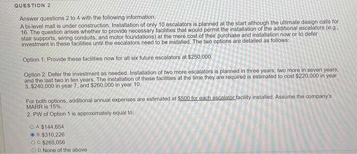 QUESTION 2
Answer questions 2 to 4 with the following information:
A bi-level mall is under construction. Installation of only 10 escalators is planned at the start although the ultimate design calls for
16. The question arises whether to provide necessary facilities that would permit the installation of the additional escalators (e.g.,
stair supports, wiring conduits, and motor foundations) at the mere cost of their purchase and installation now or to defer
investment in these facilities until the escalators need to be installed. The two options are detailed as follows:
Option 1: Provide these facilities now for all six future escalators at $250,000.
Option 2: Defer the investment as needed. Installation of two more escalators is planned in three years, two more in seven years,
and the last two in ten years. The installation of these facilities at the time they are required is estimated to cost $220,000 in year
3, $240,000 in year 7, and $260,000 in year 10.
For both options, additional annual expenses are estimated at $500 for each escalator facility installed. Assume the company's
MARR is 15%.
2. PW of Option 1 is approximately equal to:
OA $144,654
B $310,226
OC $265,056
OD None of the above
