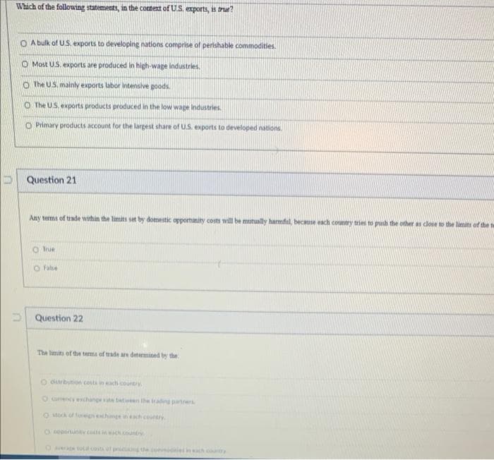 Which of the following statements, in the context of U.S. exports, is ru?
O A bulk of U.S. exports to developing nations comprise of perishable commodities.
O Most US. exports are produced in high-wage industries.
O The US. mainly exports labor intensive goods.
O The US. exports products produced in the low wage Industries.
O Primary products account for the largest share of U.S. exports to developed nations.
D Question 21
Any terms of trade within the limits set by domestic opportinity costs will be mutually harmful, becuse each country trie to puh the other as close to the limits of the t
O ue
O Falbe
D Question 22
The limits of the terma of trade are determined by the
O diribution costs in each county
O umencs echange a batween the trading partners
O ock of teignethnge inh coury
Oeuntv concounty
OAere ol cost l pni gthe
