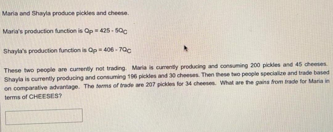 Maria and Shayla produce pickles and cheese.
Maria's production function is Qp 425- 5Qc
Shayla's production function is Qp = 406 - 7QC
These two people are currently not trading. Maria is currently producing and consuming 200 pickles and 45 cheeses.
Shayla is currently producing and consuming 196 pickles and 30 cheeses. Then these two people specialize and trade based
on comparative advantage. The terms of trade are 207 pickles for 34 cheeses. What are the gains from trade for Maria in
terms of CHEESES?
